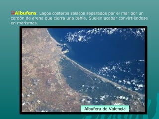 Albufera: Lagos costeros salados separados por el mar por un
cordón de arena que cierra una bahía. Suelen acabar convirtiéndose
en marismas.
Albufera de ValenciaAlbufera de Valencia
 