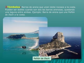 Tómbolos: Barras de arena que unen islote rocosos a la costa.
Pueden ser dobles cuando son dos las barras arenosas, quedando
una laguna entre ambas. Ejemplo: Barra de arena que une Peñón
de Ifach a la costa.
Peñón de IfachPeñón de Ifach
 