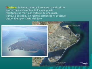 Deltas: Saliente costeros formados cuando el río
aporta más sedimentos de los que puede
redistribuir el mar, por tratarse de una masa
tranquila de agua, sin fuertes corrientes ni excesivo
oleaje. Ejemplo: Delta del Ebro
 
