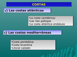 COSTASCOSTAS
a) Las costas atlánticasa) Las costas atlánticas
•La costa cantábrica:
•Las rías gallegas
•La costa atlántica andaluza
•La costa cantábrica:
•Las rías gallegas
•La costa atlántica andaluza
b) Las costas mediterráneasb) Las costas mediterráneas
•Costa penibética
•Costa levantina
•Litoral catalán
•Costa penibética
•Costa levantina
•Litoral catalán
 