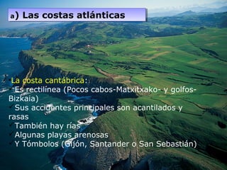 •La costa cantábrica:
Es rectilínea (Pocos cabos-Matxitxako- y golfos-
Bizkaia)
Sus accidentes principales son acantilados y
rasas
También hay rías
Algunas playas arenosas
Y Tómbolos (Gijón, Santander o San Sebastián)
a) Las costas atlánticasa) Las costas atlánticas
 