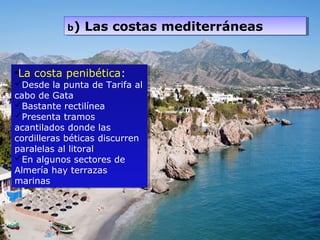 •La costa penibética:
Desde la punta de Tarifa al
cabo de Gata
Bastante rectilínea
Presenta tramos
acantilados donde las
cordilleras béticas discurren
paralelas al litoral
En algunos sectores de
Almería hay terrazas
marinas
•La costa penibética:
Desde la punta de Tarifa al
cabo de Gata
Bastante rectilínea
Presenta tramos
acantilados donde las
cordilleras béticas discurren
paralelas al litoral
En algunos sectores de
Almería hay terrazas
marinas
b) Las costas mediterráneasb) Las costas mediterráneas
 