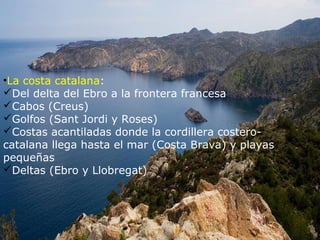 •La costa catalana:
Del delta del Ebro a la frontera francesa
Cabos (Creus)
Golfos (Sant Jordi y Roses)
Costas acantiladas donde la cordillera costero-
catalana llega hasta el mar (Costa Brava) y playas
pequeñas
Deltas (Ebro y Llobregat)
 