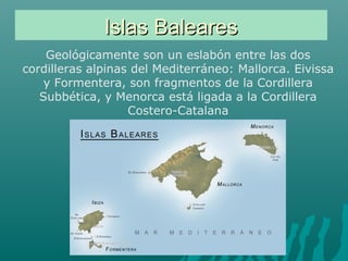 Islas BalearesIslas Baleares
Geológicamente son un eslabón entre las dos
cordilleras alpinas del Mediterráneo: Mallorca. Eivissa
y Formentera, son fragmentos de la Cordillera
Subbética, y Menorca está ligada a la Cordillera
Costero-Catalana
 
