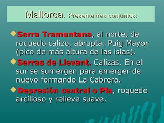 Mallorca.Mallorca. Presenta tres conjuntos:Presenta tres conjuntos:
Serra TramuntanaSerra Tramuntana, al norte, de, al norte, de
roquedo calizo, abrupta. Puig Mayorroquedo calizo, abrupta. Puig Mayor
(pico de más altura de las islas).(pico de más altura de las islas).
Serras de Llevant.Serras de Llevant. Calizas. En elCalizas. En el
sur se sumergen para emerger desur se sumergen para emerger de
nuevo formando La Cabrera.nuevo formando La Cabrera.
Depresión central o PlaDepresión central o Pla, roquedo, roquedo
arcilloso y relieve suave.arcilloso y relieve suave.
 
