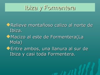 Ibiza y FormenteraIbiza y Formentera
Relieve montañoso calizo al norte deRelieve montañoso calizo al norte de
Ibiza.Ibiza.
Macizo al este de Formentera(LaMacizo al este de Formentera(La
Mola)Mola)
Entre ambos, una llanura al sur deEntre ambos, una llanura al sur de
Ibiza y casi toda Formentera.Ibiza y casi toda Formentera.
 