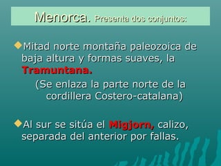 Menorca.Menorca. Presenta dos conjuntos:Presenta dos conjuntos:
Mitad norte montaña paleozoica deMitad norte montaña paleozoica de
baja altura y formas suaves, labaja altura y formas suaves, la
Tramuntana.Tramuntana.
(Se enlaza la parte norte de la(Se enlaza la parte norte de la
cordillera Costero-catalana)cordillera Costero-catalana)
Al sur se sitúa elAl sur se sitúa el Migjorn,Migjorn, calizo,calizo,
separada del anterior por fallas.separada del anterior por fallas.
 