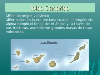 Islas CanariasIslas Canarias
Son de origen volcánico
Formadas en la era terciaria cuando la orogénesis
alpina rompió el fondo del Atlántico y, a través de
sus fracturas, ascendieron grandes masas de rocas
volcánicas.
 