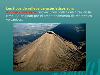 Los tipos de relieve característicos son:
•Conos volcánicos: elevaciones cónicas abiertas en la
cima. Se originan por el amontonamiento de materiales
volcánicos.
 