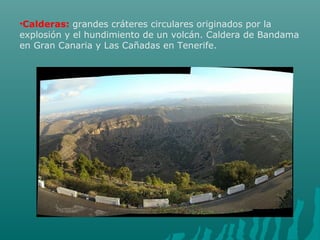 •Calderas: grandes cráteres circulares originados por la
explosión y el hundimiento de un volcán. Caldera de Bandama
en Gran Canaria y Las Cañadas en Tenerife.
 