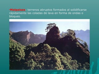 •Malpaíses: terrenos abruptos formados al solidificarse
rápidamente las coladas de lava en forma de ondas o
bloques.
 