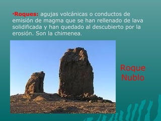 •Roques: agujas volcánicas o conductos de
emisión de magma que se han rellenado de lava
solidificada y han quedado al descubierto por la
erosión. Son la chimenea.
Roque
Nublo
 