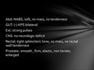Abd: NABS, soft, no mass, no tenderness GUT: (-) KPS bilateral Ext: strong pulses CNS: no neurologic deficit Rectal: tight sphincteric tone, no mass, no rectal wall tenderness Prostate- smooth , firm, elastic, non tender, enlarged 