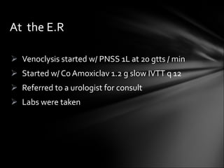 Venoclysis started w/ PNSS 1L at 20 gtts / min Started w/ Co Amoxiclav 1.2 g slow IVTT q 12 Referred to a urologist for consult Labs were taken At  the E.R 
