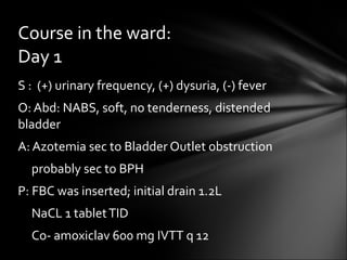 S :  (+) urinary frequency, (+) dysuria, (-) fever O: Abd: NABS, soft, no tenderness, distended bladder A: Azotemia sec to Bladder Outlet obstruction  probably sec to BPH P: FBC was inserted; initial drain 1.2L NaCL 1 tablet TID Co- amoxiclav 600 mg IVTT q 12 Course in the ward: Day 1 