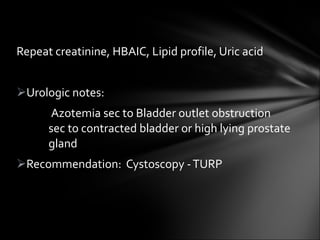 Repeat creatinine, HBAIC, Lipid profile, Uric acid Urologic notes:   Azotemia sec to Bladder outlet obstruction  sec to contracted bladder or high lying prostate  gland Recommendation:  Cystoscopy - TURP 
