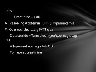Labs :  Creatinine – 1.86 A : Resolving Azotemia ; BPH ; Hyperuricemia P : Co amoxiclav  1.2 g IVTT q 12 Dutasteride + Tamsulosin 500/4oomcg 1 cap  OD Allopurinol 100 mg 1 tab OD For repeat creatinine 