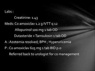 Labs :  Creatinine: 1.43 Meds: Co amoxiclav 1.2 g IVTT q 12   Allopurinol 100 mg 1 tab OD Dutasteride + Tamsulosin 1 tab OD  A : Azotemia resolved; BPH ; Hyperuricemia P : Co amoxiclav 625 mg 1 tab BID p.o Referred back to urologist for co management 