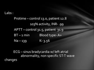 Labs :  Protime – control 13.0, patient 12.8     103% activity, INR- .99 APTT – control 31.5, patient  31.9 BT – 1 min    Blood type- A+ Na – 139   K- 3.56 ECG – sinus bradycardia w/ left atrial  abnormality, non specific ST-T wave changes   