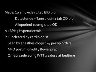 Meds: Co amoxiclav 1 tab BID p.o   Dutasteride + Tamsulosin 1 tab OD p.o   Allopurinol 100mg 1 tab OD A : BPH ; Hyperuricemia P: CP cleared by cardiologist Seen by anesthesiologist w/ pre op orders NPO post midnight ; Bowel prep Omeprazole 40mg IVTT x 1 dose at bedtime 