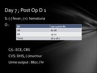 S: (-) fever ; (+)  hematuria O :  C/L: ECE, CBS CVS: DHS, (-)murmur Urine output : 86cc / hr Day 7 ; Post Op D 1 BP 130-140/70-80 HR 82-86 RR 19-22 Temp  36.4-36.7 