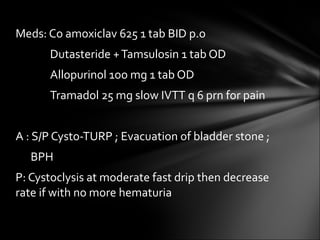 Meds: Co amoxiclav 625 1 tab BID p.o   Dutasteride + Tamsulosin 1 tab OD   Allopurinol 1oo mg 1 tab OD   Tramadol 25 mg slow IVTT q 6 prn for pain A : S/P Cysto-TURP ; Evacuation of bladder stone ; BPH P: Cystoclysis at moderate fast drip then decrease rate if with no more hematuria 