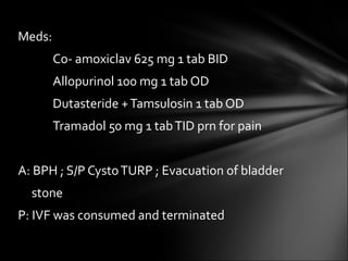 Meds: Co- amoxiclav 625 mg 1 tab BID Allopurinol 100 mg 1 tab OD Dutasteride + Tamsulosin 1 tab OD Tramadol 50 mg 1 tab TID prn for pain A: BPH ; S/P Cysto TURP ; Evacuation of bladder  stone P: IVF was consumed and terminated 