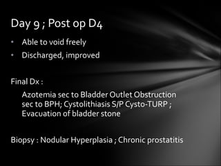 Able to void freely Discharged, improved Final Dx :  Azotemia sec to Bladder Outlet Obstruction  sec to BPH; Cystolithiasis S/P Cysto-TURP ;  Evacuation of bladder stone Biopsy : Nodular Hyperplasia ; Chronic prostatitis Day 9 ; Post op D4 