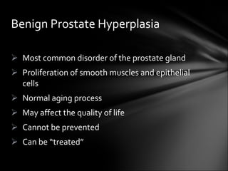 Most common disorder of the prostate gland Proliferation of smooth muscles and epithelial cells Normal aging process May affect the quality of life Cannot be prevented Can be “treated” Benign Prostate Hyperplasia 
