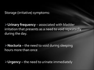 Storage (irritative) symptoms: Urinary frequency  – associated with bladder irritation that presents as a need to void repeatedly during the day. Nocturia  – the need to void during sleeping hours more than once  Urgency  – the need to urinate immediately 