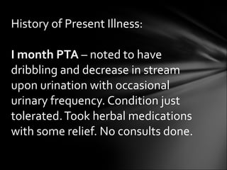 I month PTA  – noted to have dribbling and decrease in stream upon urination with occasional urinary frequency. Condition just tolerated. Took herbal medications with some relief. No consults done. History of Present Illness: 