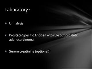 Urinalysis Prostate Specific Antigen – to rule out prostatic adenocarcinoma Serum creatinine (optional) Laboratory : 