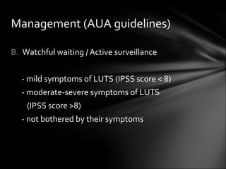 Watchful waiting / Active surveillance - mild symptoms of LUTS (IPSS score < 8) - moderate-severe symptoms of LUTS  (IPSS score >8) - not bothered by their symptoms Management (AUA guidelines) 