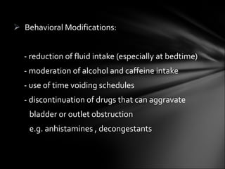 Behavioral Modifications: - reduction of fluid intake (especially at bedtime) - moderation of alcohol and caffeine intake - use of time voiding schedules - discontinuation of drugs that can aggravate  bladder or outlet obstruction  e.g. anhistamines , decongestants  