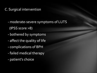 C. Surgical intervention - moderate-severe symptoms of LUTS  (IPSS score >8) - bothered by symptoms - affect the quality of life - complications of BPH  - failed medical therapy - patient’s choice 