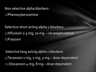 Non selective alpha blockers: Phenoxybenzamine Selective short acting alpha 1 blockers: Alfuzosin 2.5 mg, 10 mg  – no anejaculation Prazosin Selective long acting alpha 1 blockers: Terazosin 1 mg, 2 mg, 5 mg – dose dependent Doxazosin 4 mg, 8 mg – dose dependent 