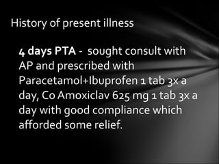 4 days PTA  -  sought consult with AP and prescribed with Paracetamol+Ibuprofen 1 tab 3x a day, Co Amoxiclav 625 mg 1 tab 3x a day with good compliance which afforded some relief. History of present illness 