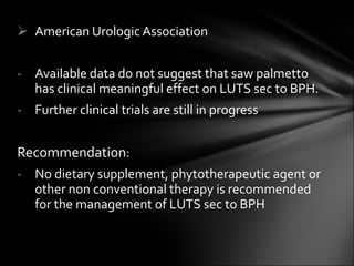 American Urologic Association  Available data do not suggest that saw palmetto has clinical meaningful effect on LUTS sec to BPH. Further clinical trials are still in progress Recommendation :  No dietary supplement, phytotherapeutic agent or other non conventional therapy is recommended for the management of LUTS sec to BPH 