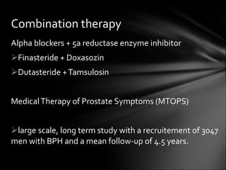 Alpha blockers + 5a reductase enzyme inhibitor Finasteride + Doxasozin Dutasteride + Tamsulosin Medical Therapy of Prostate Symptoms (MTOPS) large scale, long term study with a recruitement of 3047 men with BPH and a mean follow-up of 4.5 years. Combination therapy 