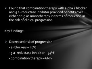 Found that combination therapy with alpha 1 blocker and 5 a- reductase inhibitor provided benefits over either drug as monotherapy in terms of reduction in the risk of clinical progression Key Findings: Decreased risk of progression - a- blockers – 39% - 5 a- reductase inhibitor – 34% - Combination therapy – 66% 