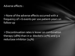 Adverse effects : None of the adverse effects occurred with a frequency of > 6 events per 1oo patient-years on follow-up Discontinuation rates is lesser on combination therapy (18%) than in a- blockers (27%) and 5-a reductase inhibitor (24%) 
