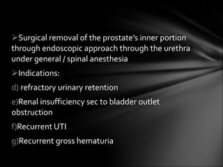 Surgical removal of the prostate’s inner portion through endoscopic approach through the urethra under general / spinal anesthesia Indications: refractory urinary retention Renal insufficiency sec to bladder outlet obstruction Recurrent UTI Recurrent gross hematuria 
