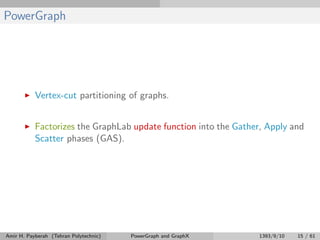 PowerGraph
Vertex-cut partitioning of graphs.
Factorizes the GraphLab update function into the Gather, Apply and
Scatter phases (GAS).
Amir H. Payberah (Tehran Polytechnic) PowerGraph and GraphX 1393/9/10 15 / 61
 