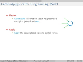 Gather-Apply-Scatter Programming Model
Gather
• Accumulate information about neighborhood
through a generalized sum.
Apply
• Apply the accumulated value to center vertex.
Amir H. Payberah (Tehran Polytechnic) PowerGraph and GraphX 1393/9/10 16 / 61
 