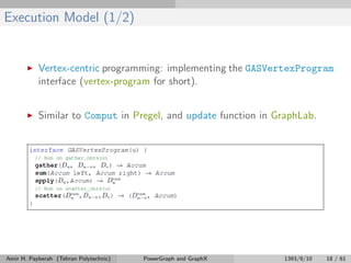 Execution Model (1/2)
Vertex-centric programming: implementing the GASVertexProgram
interface (vertex-program for short).
Similar to Comput in Pregel, and update function in GraphLab.
Amir H. Payberah (Tehran Polytechnic) PowerGraph and GraphX 1393/9/10 18 / 61
 