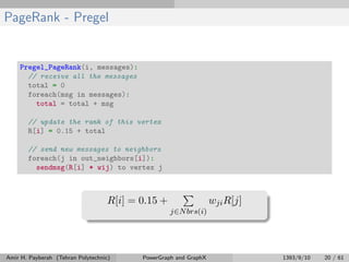 PageRank - Pregel
Pregel_PageRank(i, messages):
// receive all the messages
total = 0
foreach(msg in messages):
total = total + msg
// update the rank of this vertex
R[i] = 0.15 + total
// send new messages to neighbors
foreach(j in out_neighbors[i]):
sendmsg(R[i] * wij) to vertex j
R[i] = 0.15 +
j∈Nbrs(i)
wjiR[j]
Amir H. Payberah (Tehran Polytechnic) PowerGraph and GraphX 1393/9/10 20 / 61
 