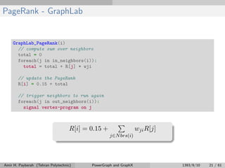 PageRank - GraphLab
GraphLab_PageRank(i)
// compute sum over neighbors
total = 0
foreach(j in in_neighbors(i)):
total = total + R[j] * wji
// update the PageRank
R[i] = 0.15 + total
// trigger neighbors to run again
foreach(j in out_neighbors(i)):
signal vertex-program on j
R[i] = 0.15 +
j∈Nbrs(i)
wjiR[j]
Amir H. Payberah (Tehran Polytechnic) PowerGraph and GraphX 1393/9/10 21 / 61
 
