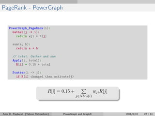 PageRank - PowerGraph
PowerGraph_PageRank(i):
Gather(j -> i):
return wji * R[j]
sum(a, b):
return a + b
// total: Gather and sum
Apply(i, total):
R[i] = 0.15 + total
Scatter(i -> j):
if R[i] changed then activate(j)
R[i] = 0.15 +
j∈Nbrs(i)
wjiR[j]
Amir H. Payberah (Tehran Polytechnic) PowerGraph and GraphX 1393/9/10 22 / 61
 