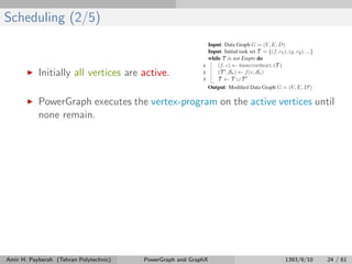 Scheduling (2/5)
Initially all vertices are active.
PowerGraph executes the vertex-program on the active vertices until
none remain.
Amir H. Payberah (Tehran Polytechnic) PowerGraph and GraphX 1393/9/10 24 / 61
 
