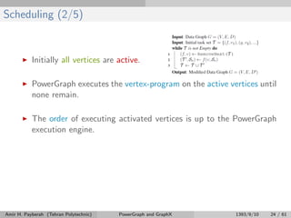 Scheduling (2/5)
Initially all vertices are active.
PowerGraph executes the vertex-program on the active vertices until
none remain.
The order of executing activated vertices is up to the PowerGraph
execution engine.
Amir H. Payberah (Tehran Polytechnic) PowerGraph and GraphX 1393/9/10 24 / 61
 